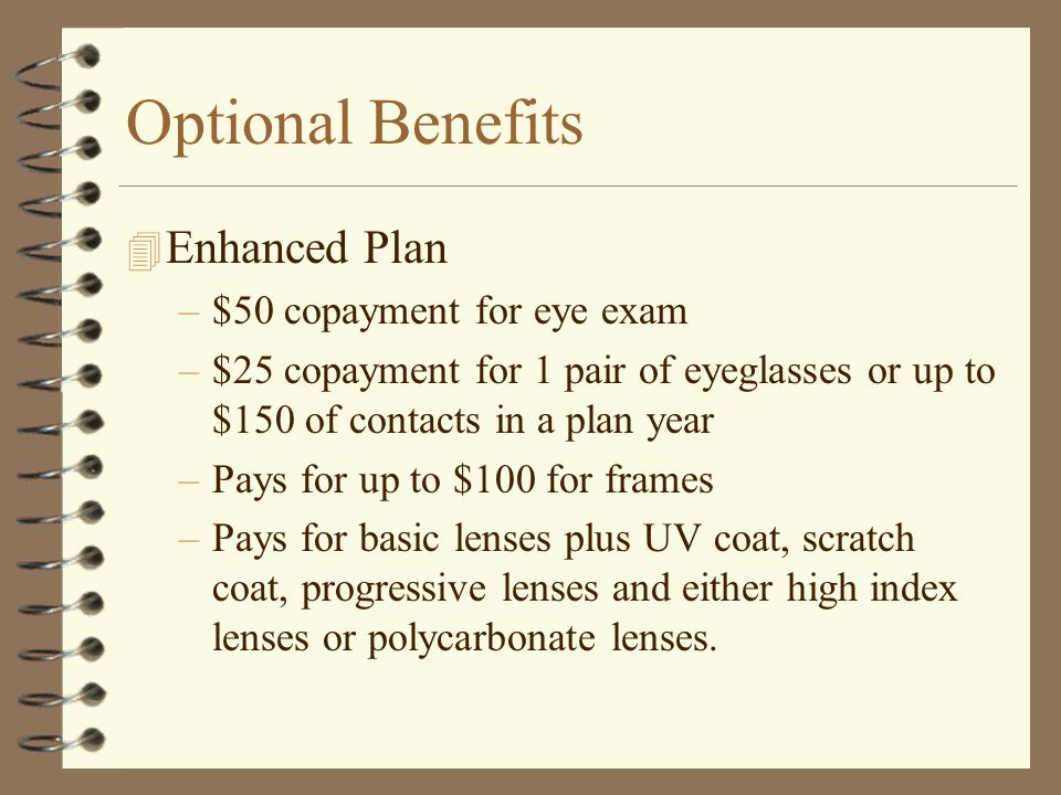 Optional Benefits 4 Basic Vision Plan –$50 copayment for eye exam –$25 copayment for 1 pair of eyeglasses or up to $150 of contacts in a plan year –Pays for up to $100 for frames –Pays for basic lenses –Any extra costs for frames or special lenses or coating are not covered by plan