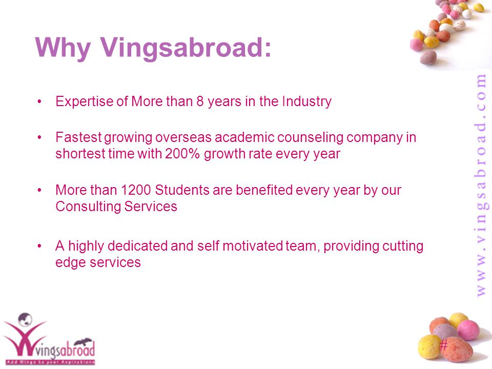 # Why Vingsabroad: Expertise of More than 8 years in the Industry Fastest growing overseas academic counseling company in shortest time with 200% growth rate every year More than 1200 Students are benefited every year by our Consulting Services A highly dedicated and self motivated team, providing cutting edge services