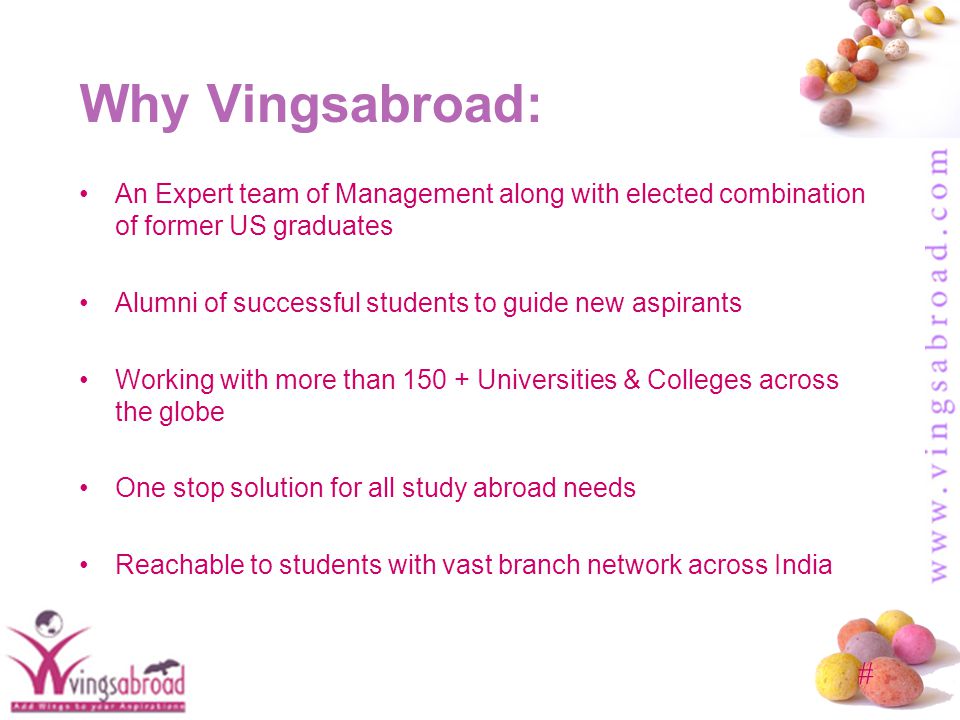 # Why Vingsabroad: An Expert team of Management along with elected combination of former US graduates Alumni of successful students to guide new aspirants Working with more than Universities & Colleges across the globe One stop solution for all study abroad needs Reachable to students with vast branch network across India