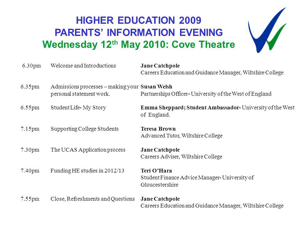 HIGHER EDUCATION 2009 PARENTS INFORMATION EVENING Wednesday 12 th May 2010: Cove Theatre 6.30pmWelcome and IntroductionsJane Catchpole Careers Education and Guidance Manager, Wiltshire College 6.35pmAdmissions processes – making your Susan Welsh personal statement work.Partnerships Officer- University of the West of England 6.55pmStudent Life- My StoryEmma Sheppard; Student Ambassador- University of the West of England.