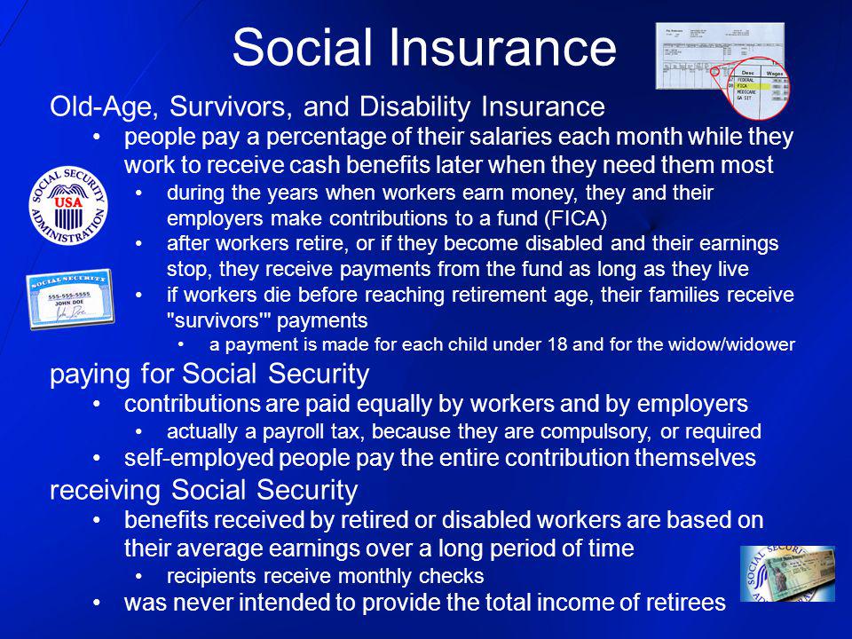 Social Insurance Old-Age, Survivors, and Disability Insurance people pay a percentage of their salaries each month while they work to receive cash benefits later when they need them most during the years when workers earn money, they and their employers make contributions to a fund (FICA) after workers retire, or if they become disabled and their earnings stop, they receive payments from the fund as long as they live if workers die before reaching retirement age, their families receive survivors payments a payment is made for each child under 18 and for the widow/widower paying for Social Security contributions are paid equally by workers and by employers actually a payroll tax, because they are compulsory, or required self-employed people pay the entire contribution themselves receiving Social Security benefits received by retired or disabled workers are based on their average earnings over a long period of time recipients receive monthly checks was never intended to provide the total income of retirees