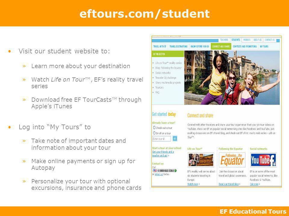 EF Educational Tours eftours.com/student Visit our student website to: »Learn more about your destination »Watch Life on Tour, EFs reality travel series »Download free EF TourCasts through Apples iTunes Log into My Tours to »Take note of important dates and information about your tour »Make online payments or sign up for Autopay »Personalize your tour with optional excursions, insurance and phone cards