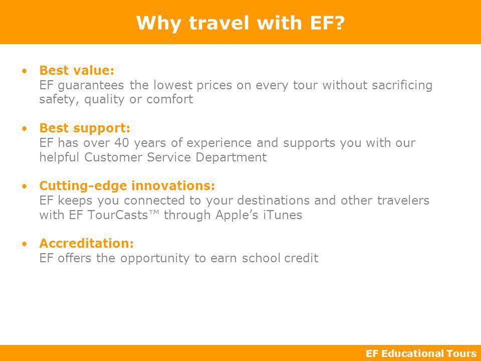 EF Educational Tours Best value: EF guarantees the lowest prices on every tour without sacrificing safety, quality or comfort Best support: EF has over 40 years of experience and supports you with our helpful Customer Service Department Cutting-edge innovations: EF keeps you connected to your destinations and other travelers with EF TourCasts through Apples iTunes Accreditation: EF offers the opportunity to earn school credit Why travel with EF