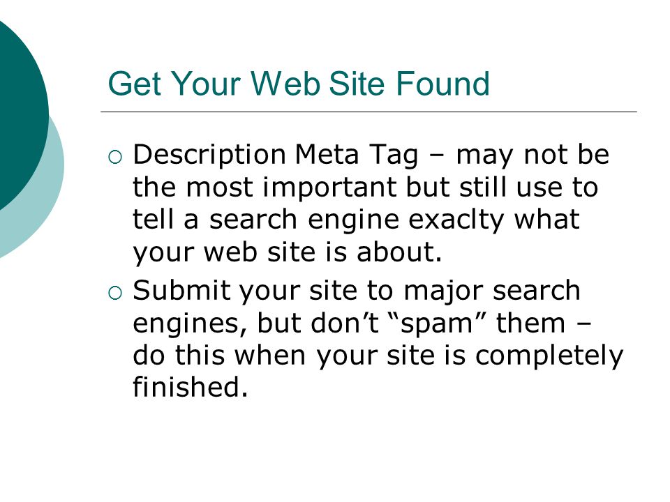 Get Your Web Site Found Description Meta Tag – may not be the most important but still use to tell a search engine exaclty what your web site is about.