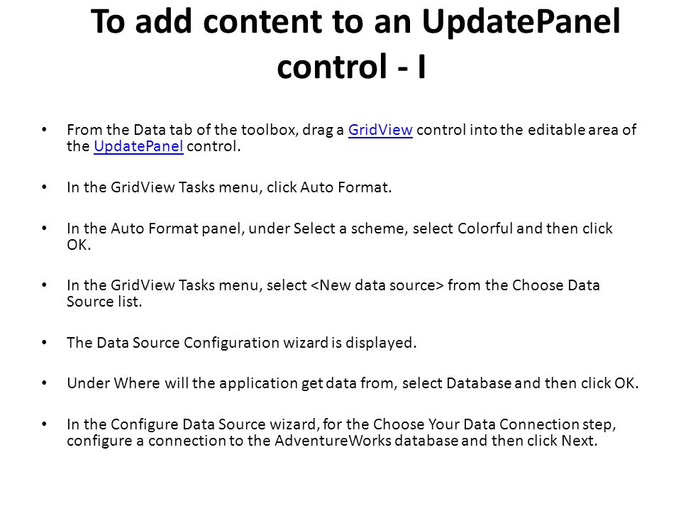 To add content to an UpdatePanel control - I From the Data tab of the toolbox, drag a GridView control into the editable area of the UpdatePanel control.GridViewUpdatePanel In the GridView Tasks menu, click Auto Format.