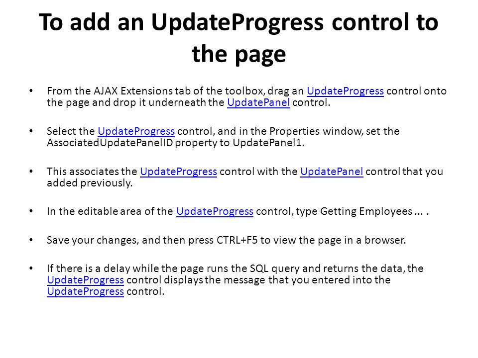 To add an UpdateProgress control to the page From the AJAX Extensions tab of the toolbox, drag an UpdateProgress control onto the page and drop it underneath the UpdatePanel control.UpdateProgressUpdatePanel Select the UpdateProgress control, and in the Properties window, set the AssociatedUpdatePanelID property to UpdatePanel1.UpdateProgress This associates the UpdateProgress control with the UpdatePanel control that you added previously.UpdateProgressUpdatePanel In the editable area of the UpdateProgress control, type Getting Employees....UpdateProgress Save your changes, and then press CTRL+F5 to view the page in a browser.