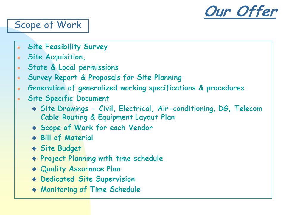 Our Offer Scope of Work n Site Feasibility Survey n Site Acquisition, n State & Local permissions n Survey Report & Proposals for Site Planning n Generation of generalized working specifications & procedures n Site Specific Document u Site Drawings - Civil, Electrical, Air-conditioning, DG, Telecom Cable Routing & Equipment Layout Plan u Scope of Work for each Vendor u Bill of Material u Site Budget u Project Planning with time schedule u Quality Assurance Plan u Dedicated Site Supervision u Monitoring of Time Schedule