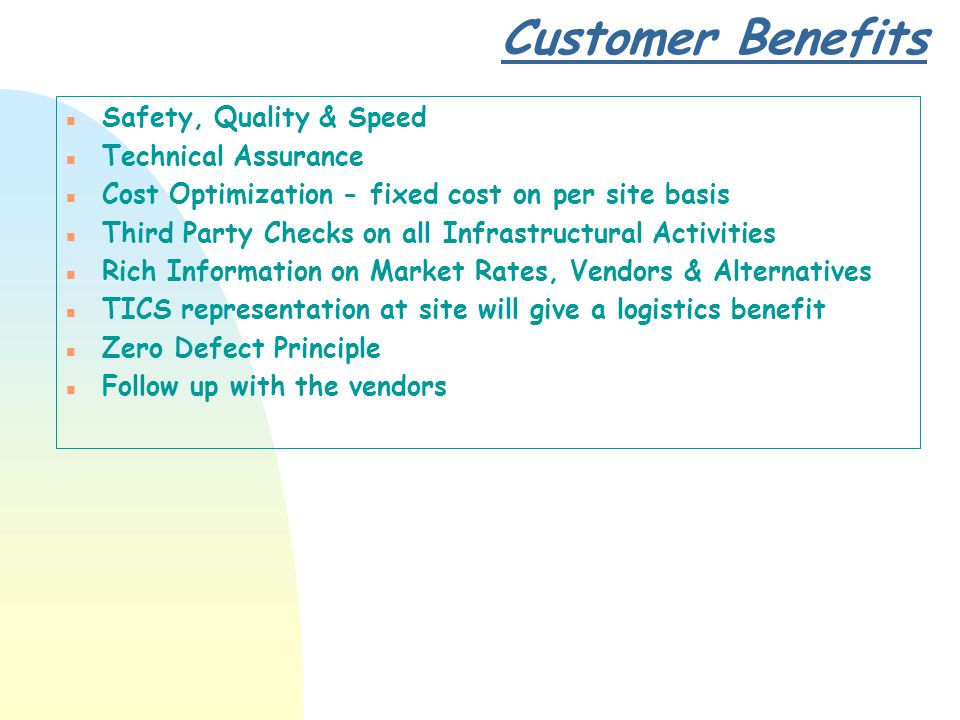 Customer Benefits n Safety, Quality & Speed n Technical Assurance n Cost Optimization - fixed cost on per site basis n Third Party Checks on all Infrastructural Activities n Rich Information on Market Rates, Vendors & Alternatives n TICS representation at site will give a logistics benefit n Zero Defect Principle n Follow up with the vendors