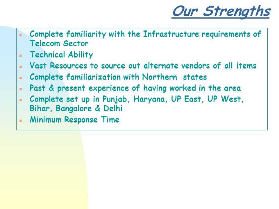 Our Strengths n Complete familiarity with the Infrastructure requirements of Telecom Sector n Technical Ability n Vast Resources to source out alternate vendors of all items n Complete familiarization with Northern states n Past & present experience of having worked in the area n Complete set up in Punjab, Haryana, UP East, UP West, Bihar, Bangalore & Delhi n Minimum Response Time