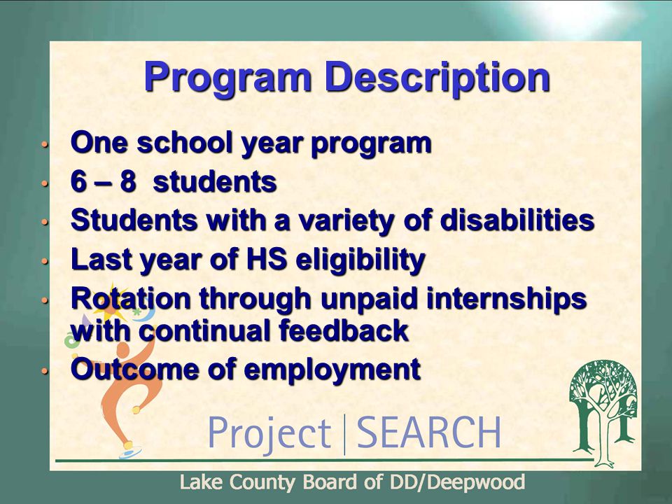 Program Description One school year program One school year program 6 – 8 students 6 – 8 students Students with a variety of disabilities Students with a variety of disabilities Last year of HS eligibility Last year of HS eligibility Rotation through unpaid internships with continual feedback Rotation through unpaid internships with continual feedback Outcome of employment Outcome of employment