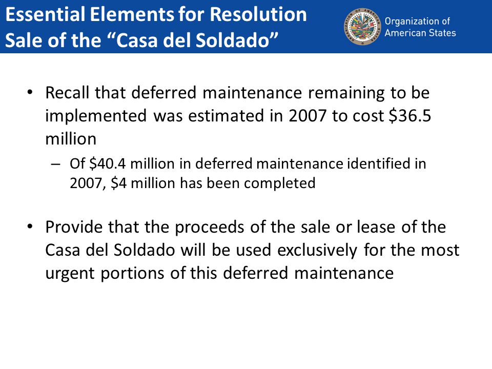 Recall that deferred maintenance remaining to be implemented was estimated in 2007 to cost $36.5 million – Of $40.4 million in deferred maintenance identified in 2007, $4 million has been completed Provide that the proceeds of the sale or lease of the Casa del Soldado will be used exclusively for the most urgent portions of this deferred maintenance Essential Elements for Resolution Sale of the Casa del Soldado