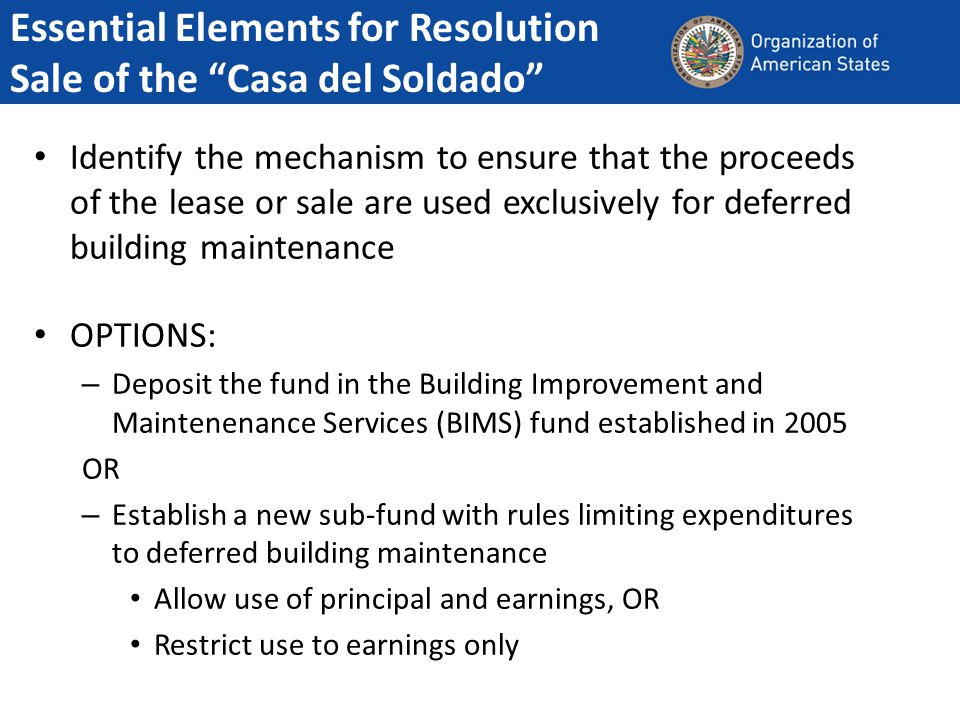 Identify the mechanism to ensure that the proceeds of the lease or sale are used exclusively for deferred building maintenance OPTIONS: – Deposit the fund in the Building Improvement and Maintenenance Services (BIMS) fund established in 2005 OR – Establish a new sub-fund with rules limiting expenditures to deferred building maintenance Allow use of principal and earnings, OR Restrict use to earnings only Essential Elements for Resolution Sale of the Casa del Soldado