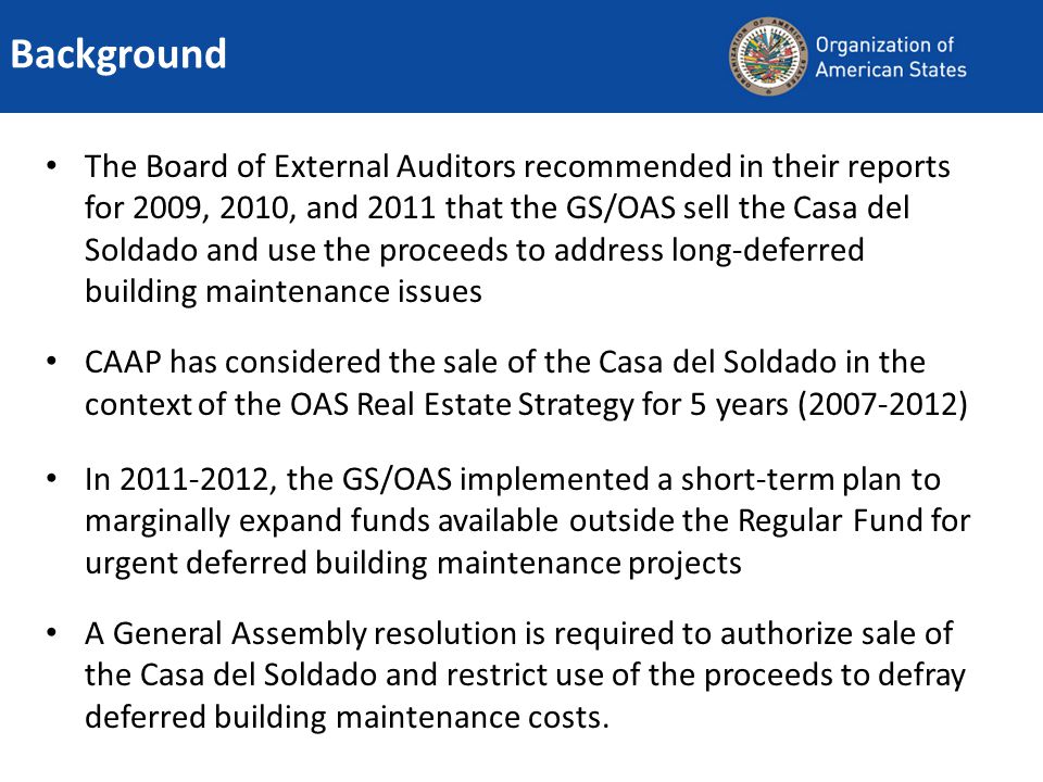 The Board of External Auditors recommended in their reports for 2009, 2010, and 2011 that the GS/OAS sell the Casa del Soldado and use the proceeds to address long-deferred building maintenance issues CAAP has considered the sale of the Casa del Soldado in the context of the OAS Real Estate Strategy for 5 years ( ) In , the GS/OAS implemented a short-term plan to marginally expand funds available outside the Regular Fund for urgent deferred building maintenance projects A General Assembly resolution is required to authorize sale of the Casa del Soldado and restrict use of the proceeds to defray deferred building maintenance costs.