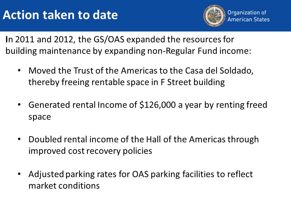 In 2011 and 2012, the GS/OAS expanded the resources for building maintenance by expanding non-Regular Fund income: Moved the Trust of the Americas to the Casa del Soldado, thereby freeing rentable space in F Street building Generated rental Income of $126,000 a year by renting freed space Doubled rental income of the Hall of the Americas through improved cost recovery policies Adjusted parking rates for OAS parking facilities to reflect market conditions Action taken to date