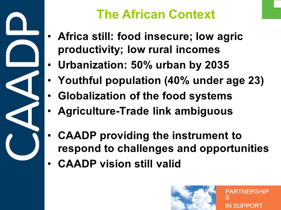 PARTNERSHIP S IN SUPPORT OF CAADP The African Context Africa still: food insecure; low agric productivity; low rural incomes Urbanization: 50% urban by 2035 Youthful population (40% under age 23) Globalization of the food systems Agriculture-Trade link ambiguous CAADP providing the instrument to respond to challenges and opportunities CAADP vision still valid
