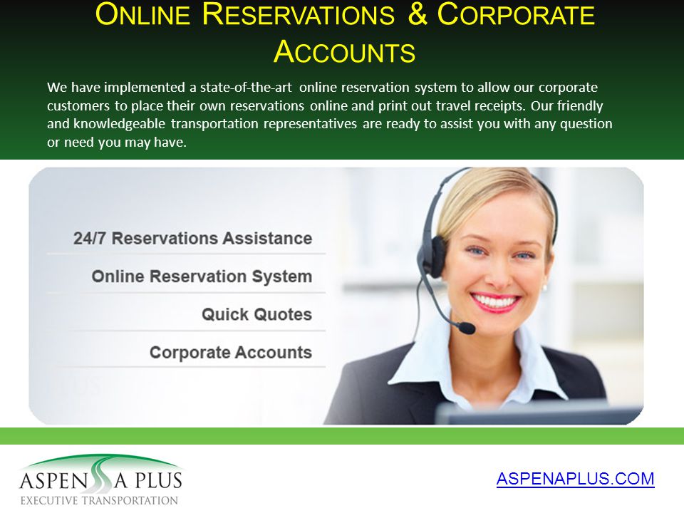 O NLINE R ESERVATIONS & C ORPORATE A CCOUNTS ASPENAPLUS.COM We have implemented a state-of-the-art online reservation system to allow our corporate customers to place their own reservations online and print out travel receipts.