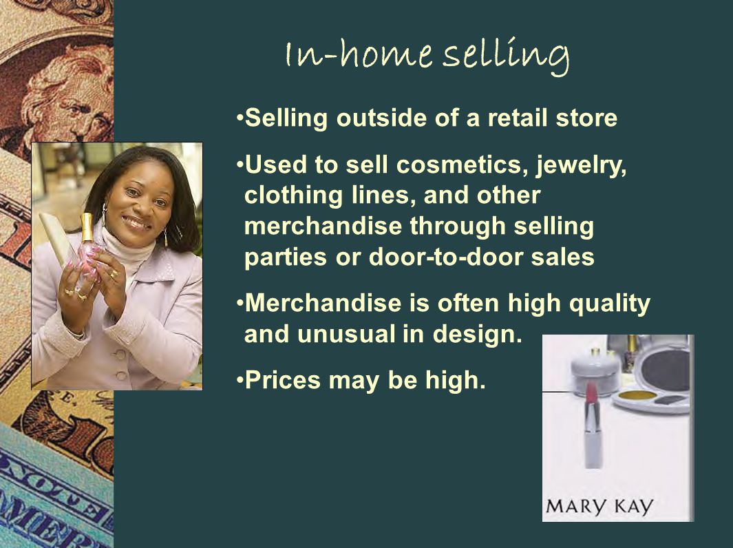 In-home selling Selling outside of a retail store Used to sell cosmetics, jewelry, clothing lines, and other merchandise through selling parties or door-to-door sales Merchandise is often high quality and unusual in design.