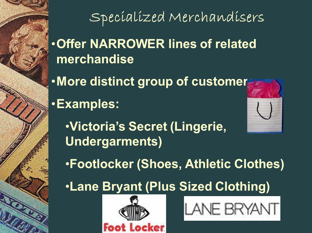 Specialized Merchandisers Offer NARROWER lines of related merchandise More distinct group of customers Examples: Victorias Secret (Lingerie, Undergarments) Footlocker (Shoes, Athletic Clothes) Lane Bryant (Plus Sized Clothing)