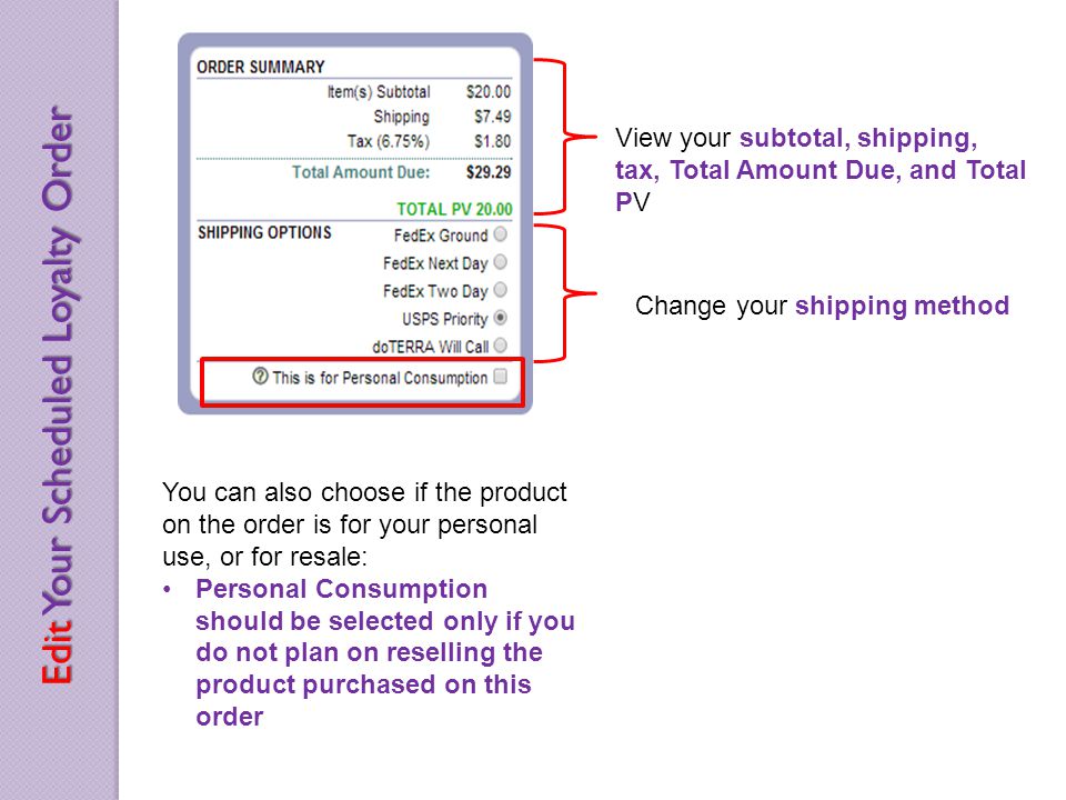 View your subtotal, shipping, tax, Total Amount Due, and Total PV Change your shipping method You can also choose if the product on the order is for your personal use, or for resale: Personal Consumption should be selected only if you do not plan on reselling the product purchased on this order Edit Your Scheduled Loyalty Order