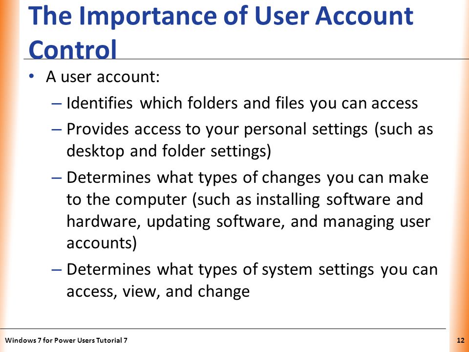XP The Importance of User Account Control A user account: – Identifies which folders and files you can access – Provides access to your personal settings (such as desktop and folder settings) – Determines what types of changes you can make to the computer (such as installing software and hardware, updating software, and managing user accounts) – Determines what types of system settings you can access, view, and change Windows 7 for Power Users Tutorial 712
