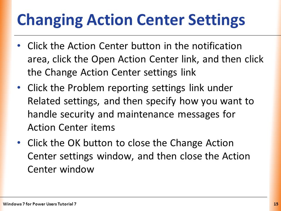 XP Changing Action Center Settings Click the Action Center button in the notification area, click the Open Action Center link, and then click the Change Action Center settings link Click the Problem reporting settings link under Related settings, and then specify how you want to handle security and maintenance messages for Action Center items Click the OK button to close the Change Action Center settings window, and then close the Action Center window Windows 7 for Power Users Tutorial 715