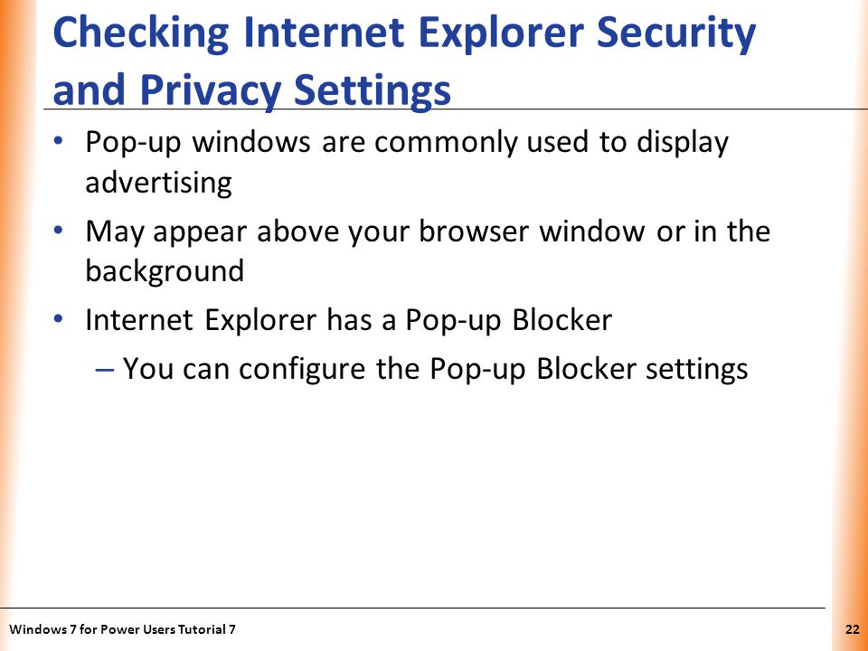 XP Checking Internet Explorer Security and Privacy Settings Pop-up windows are commonly used to display advertising May appear above your browser window or in the background Internet Explorer has a Pop-up Blocker – You can configure the Pop-up Blocker settings Windows 7 for Power Users Tutorial 722