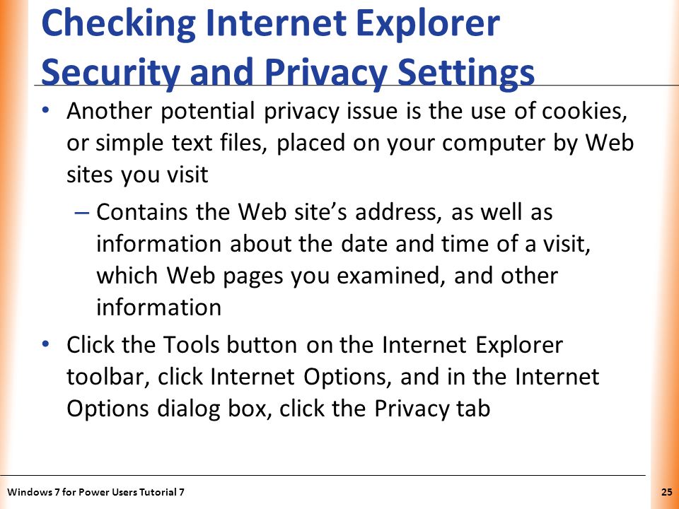 XP Checking Internet Explorer Security and Privacy Settings Another potential privacy issue is the use of cookies, or simple text files, placed on your computer by Web sites you visit – Contains the Web sites address, as well as information about the date and time of a visit, which Web pages you examined, and other information Click the Tools button on the Internet Explorer toolbar, click Internet Options, and in the Internet Options dialog box, click the Privacy tab Windows 7 for Power Users Tutorial 725