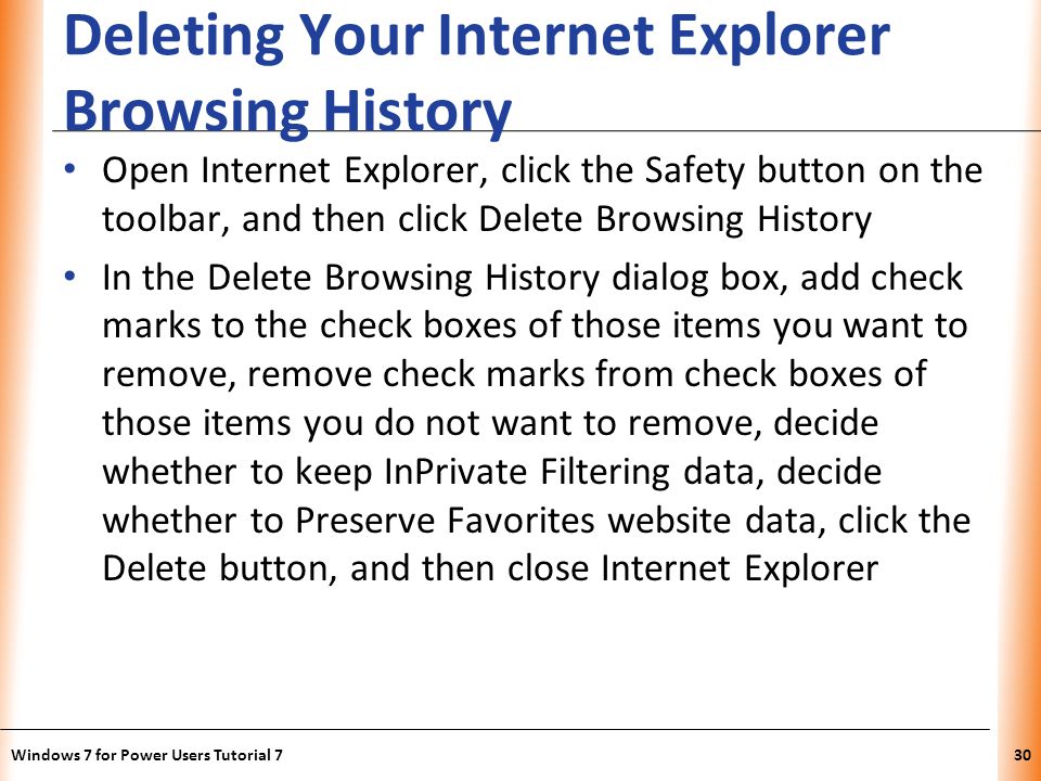 XP Deleting Your Internet Explorer Browsing History Open Internet Explorer, click the Safety button on the toolbar, and then click Delete Browsing History In the Delete Browsing History dialog box, add check marks to the check boxes of those items you want to remove, remove check marks from check boxes of those items you do not want to remove, decide whether to keep InPrivate Filtering data, decide whether to Preserve Favorites website data, click the Delete button, and then close Internet Explorer Windows 7 for Power Users Tutorial 730