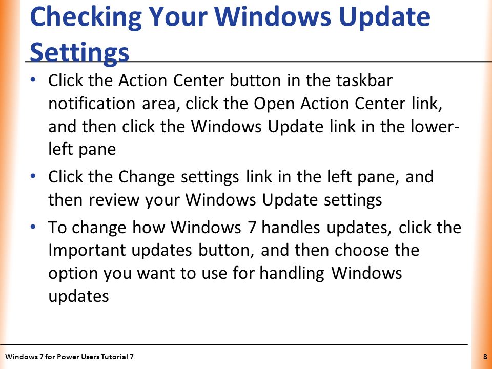 XP Checking Your Windows Update Settings Click the Action Center button in the taskbar notification area, click the Open Action Center link, and then click the Windows Update link in the lower- left pane Click the Change settings link in the left pane, and then review your Windows Update settings To change how Windows 7 handles updates, click the Important updates button, and then choose the option you want to use for handling Windows updates Windows 7 for Power Users Tutorial 78