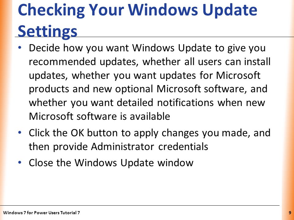 XP Checking Your Windows Update Settings Decide how you want Windows Update to give you recommended updates, whether all users can install updates, whether you want updates for Microsoft products and new optional Microsoft software, and whether you want detailed notifications when new Microsoft software is available Click the OK button to apply changes you made, and then provide Administrator credentials Close the Windows Update window Windows 7 for Power Users Tutorial 79