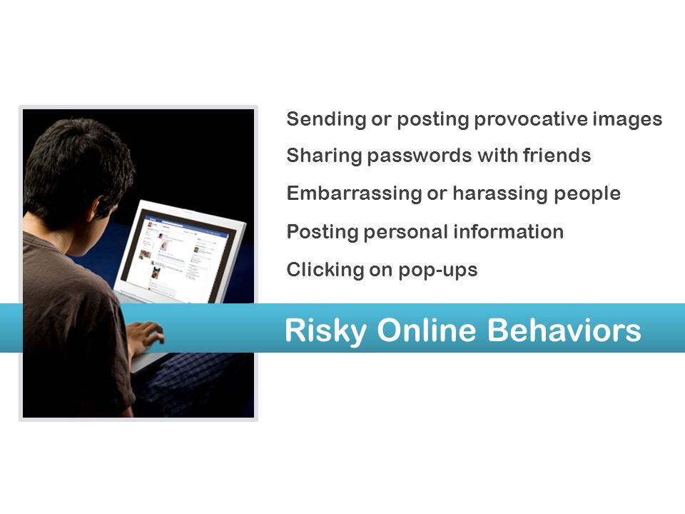 Risky Online Behaviors Sending or posting provocative images Sharing passwords with friends Embarrassing or harassing people Posting personal information Clicking on pop-ups