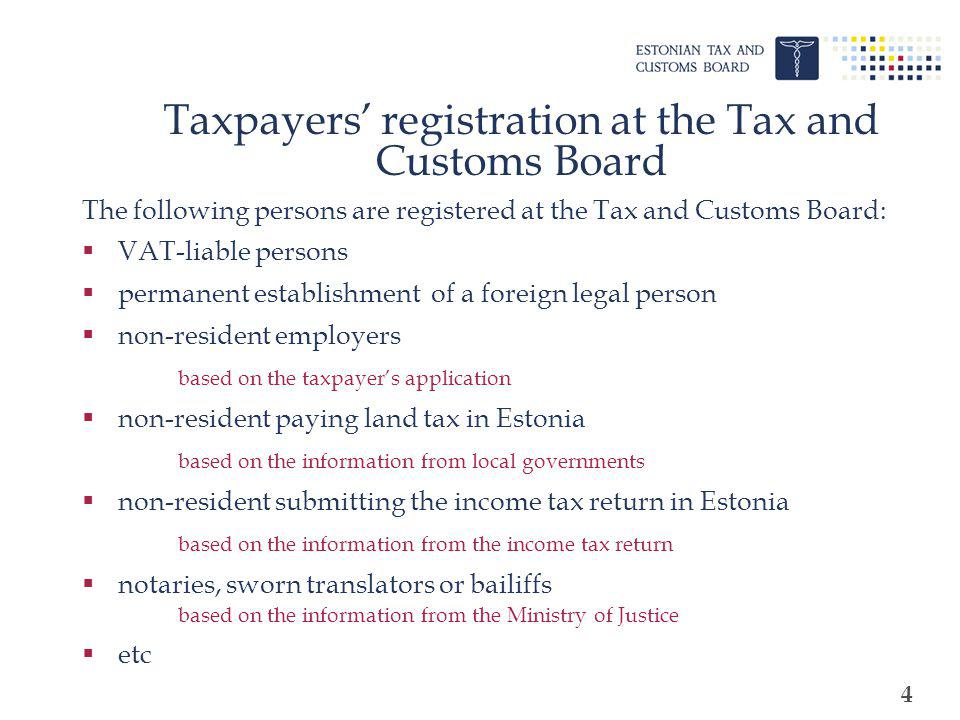 4 Taxpayers registration at the Tax and Customs Board The following persons are registered at the Tax and Customs Board: VAT-liable persons permanent establishment of a foreign legal person non-resident employers based on the taxpayers application non-resident paying land tax in Estonia based on the information from local governments non-resident submitting the income tax return in Estonia based on the information from the income tax return notaries, sworn translators or bailiffs based on the information from the Ministry of Justice etc