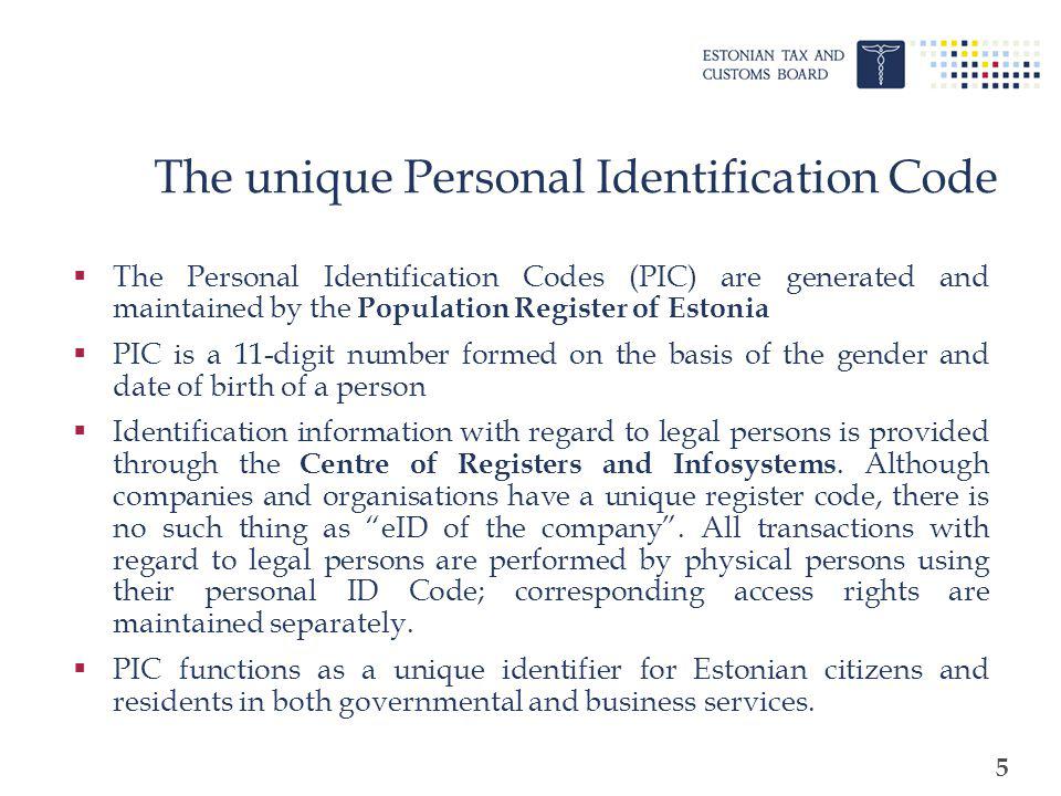 5 The unique Personal Identification Code The Personal Identification Codes (PIC) are generated and maintained by the Population Register of Estonia PIC is a 11-digit number formed on the basis of the gender and date of birth of a person Identification information with regard to legal persons is provided through the Centre of Registers and Infosystems.
