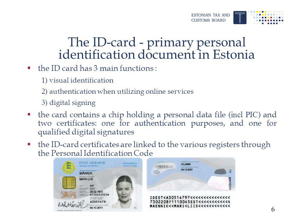 6 The ID-card - primary personal identification document in Estonia the ID card has 3 main functions : 1) visual identification 2) authentication when utilizing online services 3) digital signing the card contains a chip holding a personal data file (incl PIC) and two certificates: one for authentication purposes, and one for qualified digital signatures the ID-card certificates are linked to the various registers through the Personal Identification Code