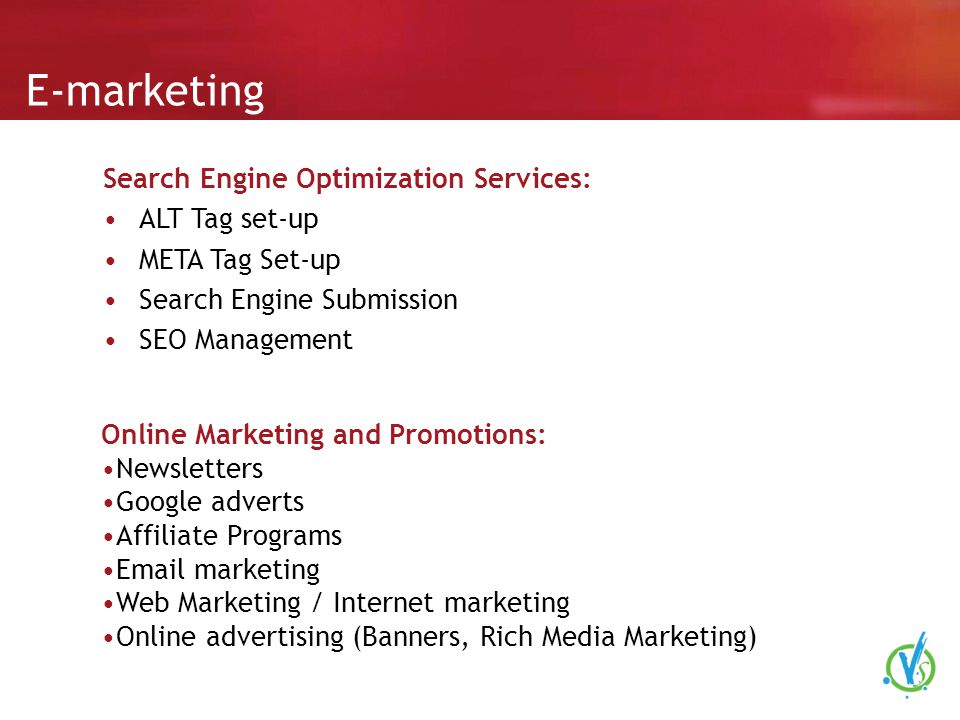 E-marketing Search Engine Optimization Services: ALT Tag set-up META Tag Set-up Search Engine Submission SEO Management Online Marketing and Promotions: Newsletters Google adverts Affiliate Programs  marketing Web Marketing / Internet marketing Online advertising (Banners, Rich Media Marketing)