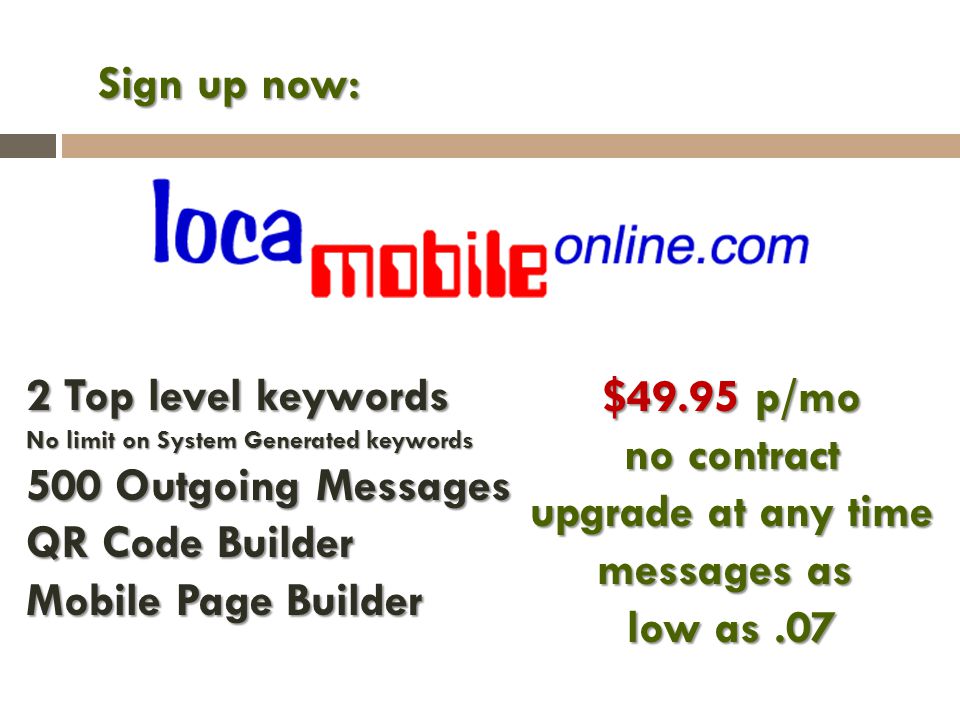 Sign up now: $49.95 p/mo no contract upgrade at any time messages as low as.07 2 Top level keywords No limit on System Generated keywords 500 Outgoing Messages QR Code Builder Mobile Page Builder