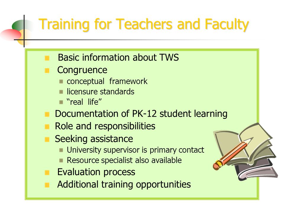 Training for Teachers and Faculty Basic information about TWS Congruence conceptual framework licensure standards real life Documentation of PK-12 student learning Role and responsibilities Seeking assistance University supervisor is primary contact Resource specialist also available Evaluation process Additional training opportunities