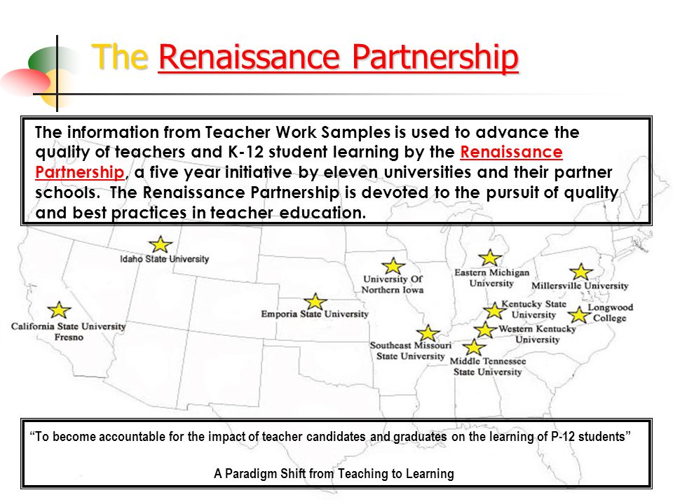 The Renaissance Partnership Renaissance PartnershipRenaissance Partnership To become accountable for the impact of teacher candidates and graduates on the learning of P-12 students A Paradigm Shift from Teaching to Learning The information from Teacher Work Samples is used to advance the quality of teachers and K-12 student learning by the Renaissance Partnership, a five year initiative by eleven universities and their partner schools.