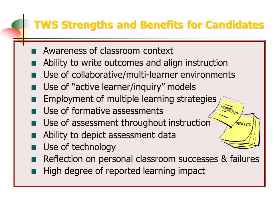 TWS Strengths and Benefits for Candidates Awareness of classroom context Ability to write outcomes and align instruction Use of collaborative/multi-learner environments Use of active learner/inquiry models Employment of multiple learning strategies Use of formative assessments Use of assessment throughout instruction Ability to depict assessment data Use of technology Reflection on personal classroom successes & failures High degree of reported learning impact STRENGTHS BENEFITS