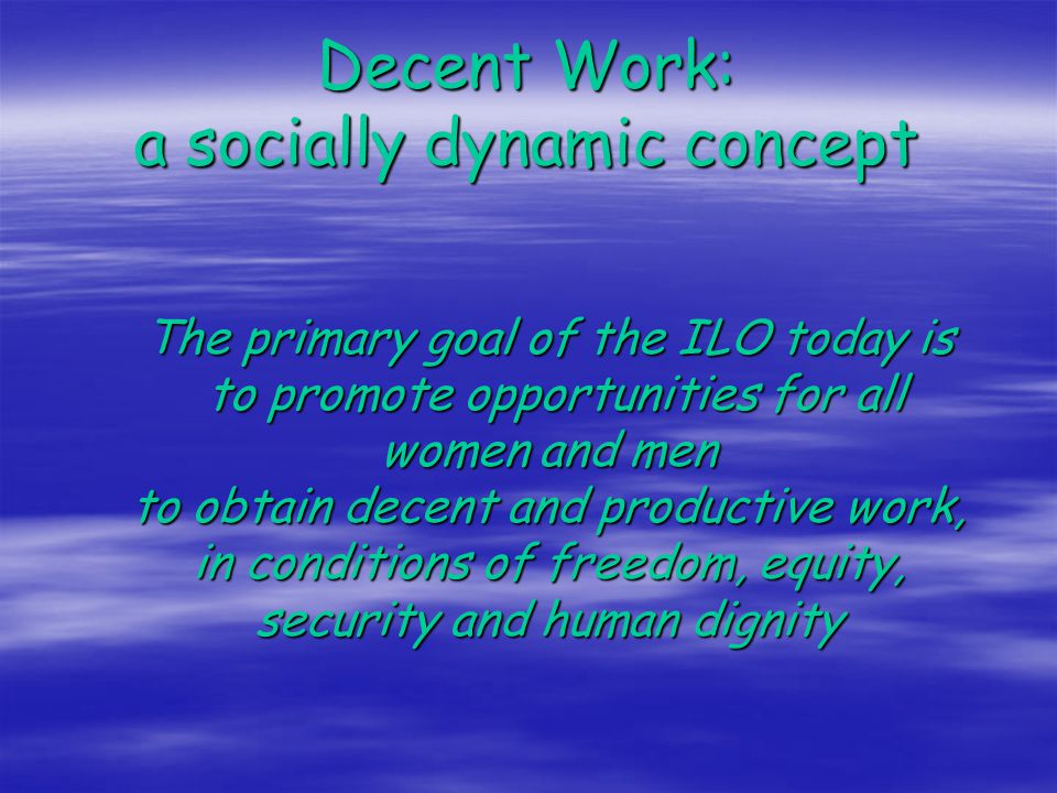 Decent Work: a socially dynamic concept The primary goal of the ILO today is to promote opportunities for all women and men to obtain decent and productive work, in conditions of freedom, equity, security and human dignity