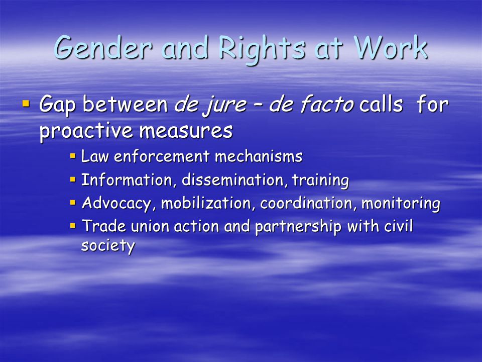Gender and Rights at Work Gap between de jure – de facto calls for proactive measures Gap between de jure – de facto calls for proactive measures Law enforcement mechanisms Law enforcement mechanisms Information, dissemination, training Information, dissemination, training Advocacy, mobilization, coordination, monitoring Advocacy, mobilization, coordination, monitoring Trade union action and partnership with civil society Trade union action and partnership with civil society