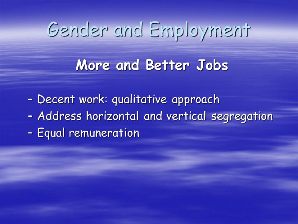 Gender and Employment More and Better Jobs More and Better Jobs –Decent work: qualitative approach –Address horizontal and vertical segregation –Equal remuneration