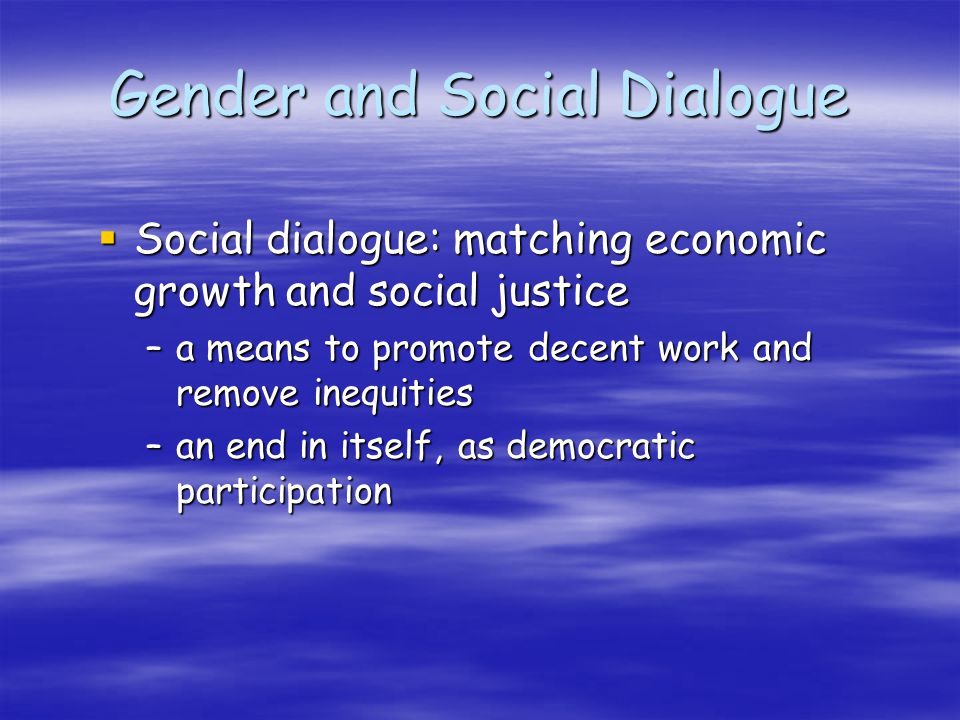 Gender and Social Dialogue Social dialogue: matching economic growth and social justice Social dialogue: matching economic growth and social justice –a means to promote decent work and remove inequities –an end in itself, as democratic participation