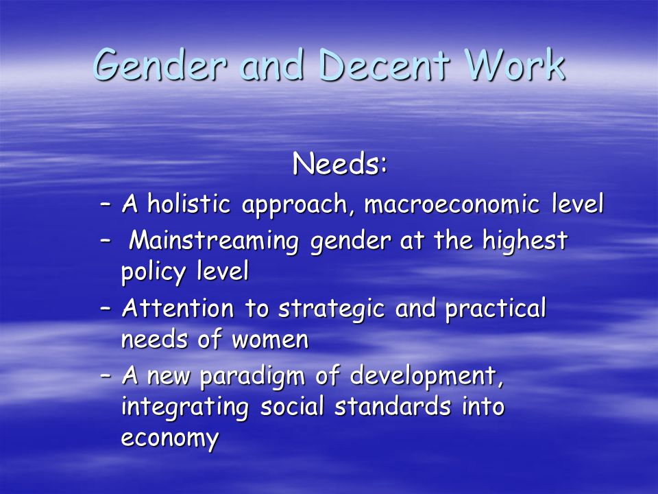 Gender and Decent Work Needs: –A holistic approach, macroeconomic level – Mainstreaming gender at the highest policy level –Attention to strategic and practical needs of women –A new paradigm of development, integrating social standards into economy