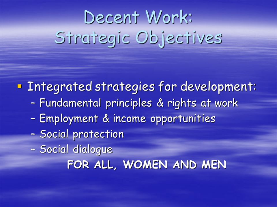 Decent Work: Strategic Objectives Integrated strategies for development: Integrated strategies for development: –Fundamental principles & rights at work –Employment & income opportunities –Social protection –Social dialogue FOR ALL, WOMEN AND MEN