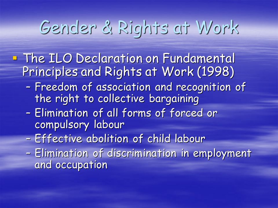 The ILO Declaration on Fundamental Principles and Rights at Work (1998) The ILO Declaration on Fundamental Principles and Rights at Work (1998) –Freedom of association and recognition of the right to collective bargaining –Elimination of all forms of forced or compulsory labour –Effective abolition of child labour –Elimination of discrimination in employment and occupation Gender & Rights at Work