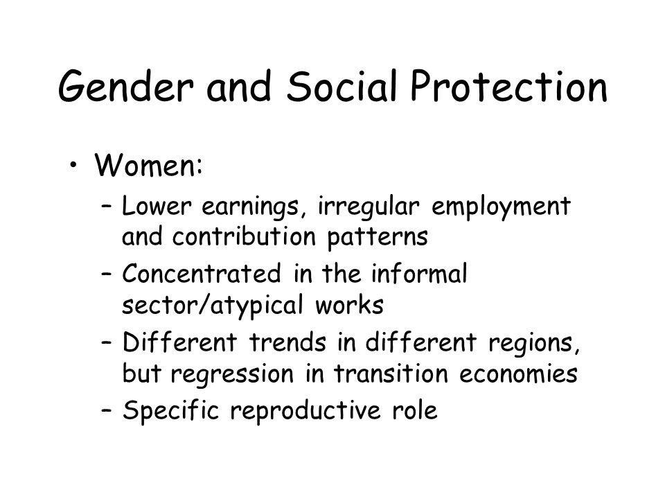 Gender and Social Protection Women: –Lower earnings, irregular employment and contribution patterns –Concentrated in the informal sector/atypical works –Different trends in different regions, but regression in transition economies –Specific reproductive role