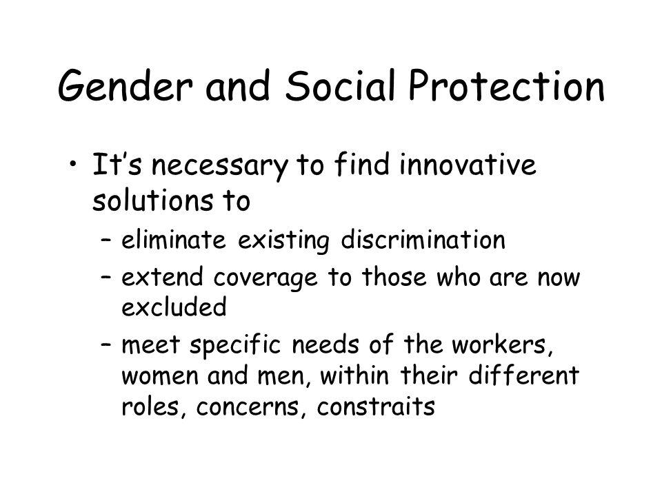Gender and Social Protection Its necessary to find innovative solutions to –eliminate existing discrimination –extend coverage to those who are now excluded –meet specific needs of the workers, women and men, within their different roles, concerns, constraits