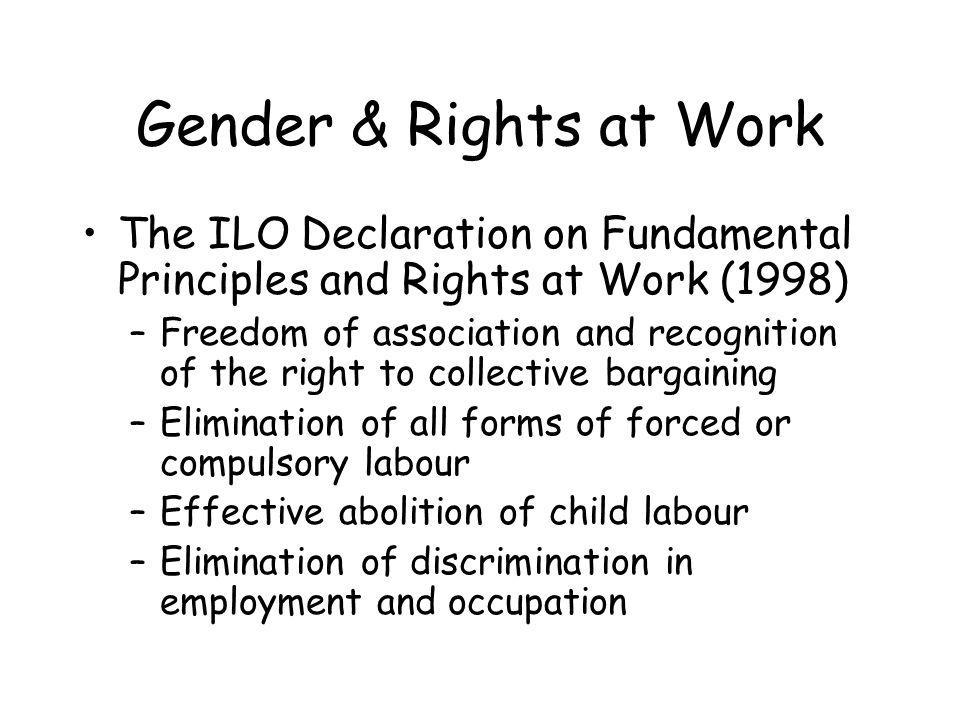 The ILO Declaration on Fundamental Principles and Rights at Work (1998) –Freedom of association and recognition of the right to collective bargaining –Elimination of all forms of forced or compulsory labour –Effective abolition of child labour –Elimination of discrimination in employment and occupation Gender & Rights at Work
