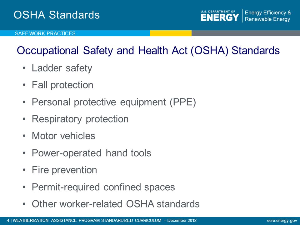 4 | WEATHERIZATION ASSISTANCE PROGRAM STANDARDIZED CURRICULUM – December 2012eere.energy.gov SAFE WORK PRACTICES OSHA Standards Occupational Safety and Health Act (OSHA) Standards Ladder safety Fall protection Personal protective equipment (PPE) Respiratory protection Motor vehicles Power-operated hand tools Fire prevention Permit-required confined spaces Other worker-related OSHA standards